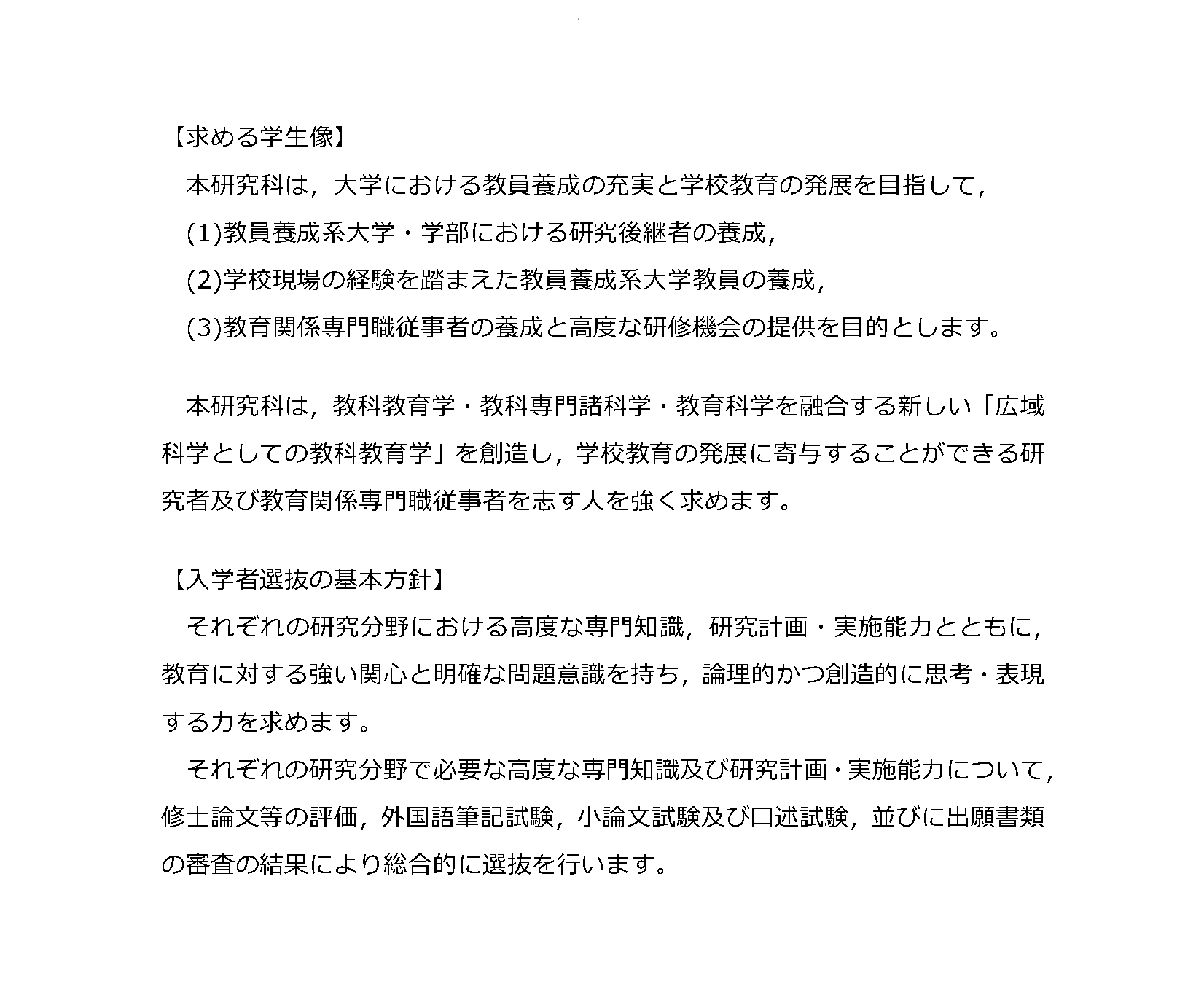 【求める学生像】
本研究科は，大学における教員養成の充実と学校教育の発展を目指して，
(1)教員養成系大学・学部における研究後継者の養成，
(2)学校現場の経験を踏まえた教員養成系大学教員の養成，
(3)教育関係専門職従事者の養成と高度な研修機会の提供を目的とします。
本研究科は，教科教育学・教科専門諸科学・教育科学を融合する新しい「広域科学としての教科教育学」を創造し，
学校教育の発展に寄与することができる研究者及び教育関係専門職従事者を志す人を強く求めます。
【入学者選抜の基本方針】
それぞれの研究分野における高度な専門知識，研究計画・実施能力とともに，教育に対する強い関心と明確な問題意識を持ち，
論理的かつ創造的に思考・表現する力を求めます。
それぞれの研究分野で必要な高度な専門知識及び研究計画・実施能力について，修士論文等の評価，外国語筆記試験，
小論文試験及び口述試験，並びに出願書類の審査の結果により総合的に選抜を行います。