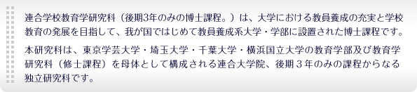 　連合学校教育学研究科（後期3年のみの博士課程。）は、大学における教員養成の充実と学校教育の発展を目指して、我が国ではじめて教員養成系大学・学部に設置された博士課程です。本研究科は、東京学芸大学・埼玉大学・千葉大学・横浜国立大学の教育学部及び教育学研究科（修士課程）を母体として構成される連合大学院、後期３年のみの課程からなる独立研究科です。
