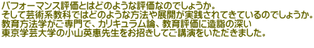パフォーマンス評価とはどのような評価なのでしょうか。 そして芸術系教科ではどのような方法や展開が実践されてきているのでしょうか。 教育方法学がご専門で、カリキュラム論、教育評価に造詣の深い 東京学芸大学の小山英惠先生をお招きしてご講演をいただきました。 
