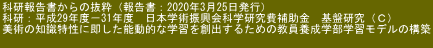 科研報告書からの抜粋（報告書：2020年3月25日発行） 科研：平成29年度－31年度　日本学術振興会科学研究費補助金　基盤研究（Ｃ） 美術の知識特性に即した能動的な学習を創出するための教員養成学部学習モデルの構築 